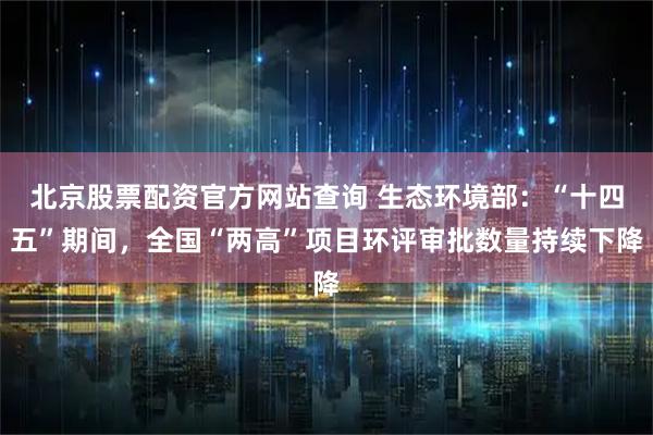 北京股票配资官方网站查询 生态环境部：“十四五”期间，全国“两高”项目环评审批数量持续下降