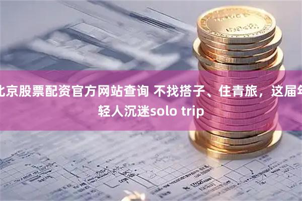 北京股票配资官方网站查询 不找搭子、住青旅，这届年轻人沉迷solo trip