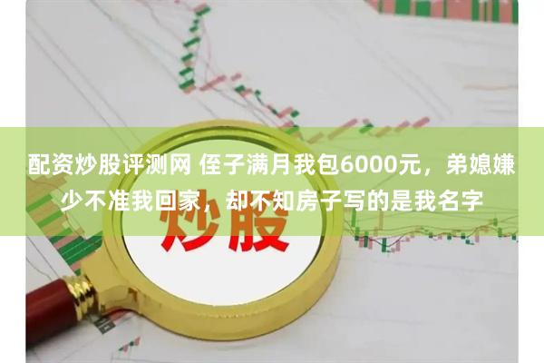 配资炒股评测网 侄子满月我包6000元，弟媳嫌少不准我回家，却不知房子写的是我名字
