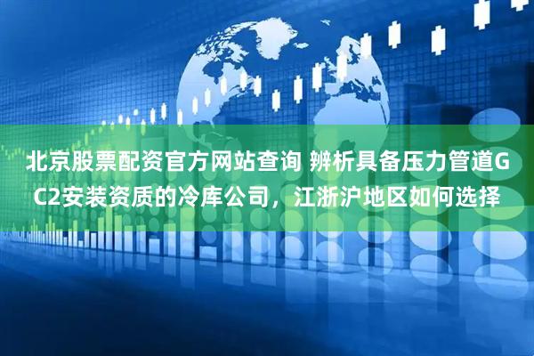北京股票配资官方网站查询 辨析具备压力管道GC2安装资质的冷库公司，江浙沪地区如何选择