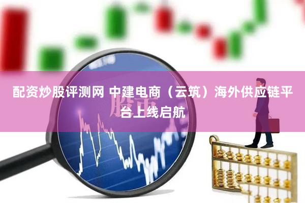 配资炒股评测网 中建电商（云筑）海外供应链平台上线启航