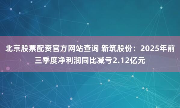 北京股票配资官方网站查询 新筑股份：2025年前三季度净利润同比减亏2.12亿元