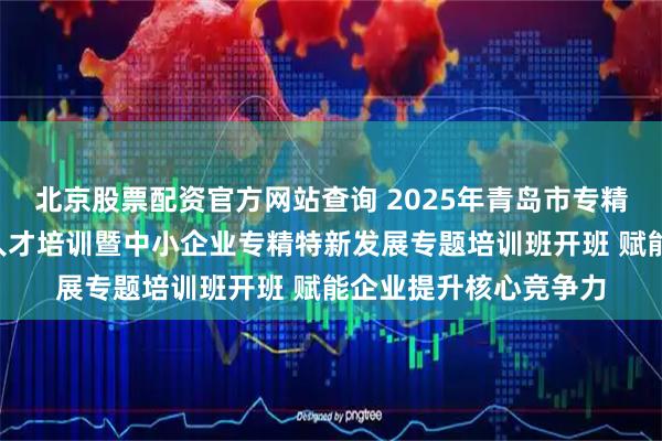 北京股票配资官方网站查询 2025年青岛市专精特新“小巨人”企业人才培训暨中小企业专精特新发展专题培训班开班 赋能企业提升核心竞争力