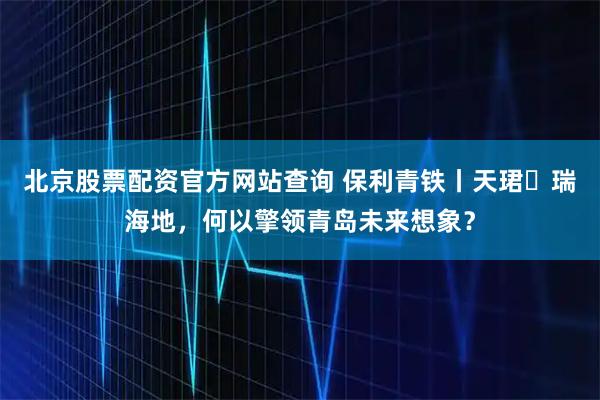 北京股票配资官方网站查询 保利青铁丨天珺・瑞海地,何以擎领青岛未来想象?