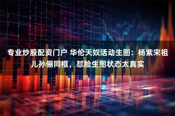 专业炒股配资门户 华伦天奴活动生图：杨紫宋祖儿孙俪同框，怼脸生图状态太真实