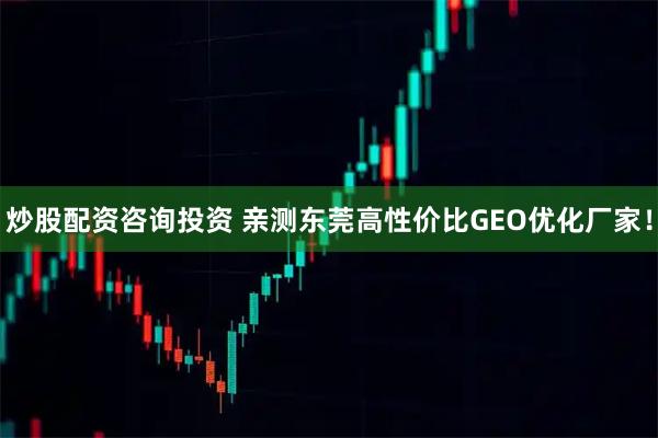 炒股配资咨询投资 亲测东莞高性价比GEO优化厂家！